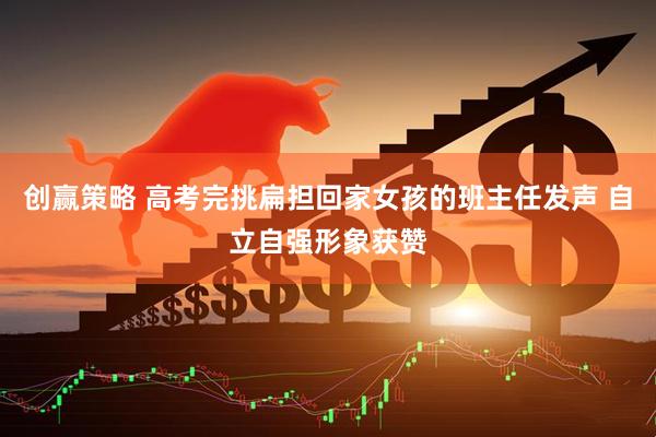 创赢策略 高考完挑扁担回家女孩的班主任发声 自立自强形象获赞