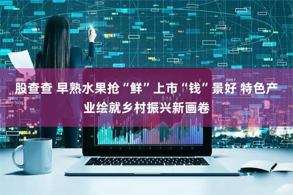 股查查 早熟水果抢“鲜”上市“钱”景好 特色产业绘就乡村振兴新画卷