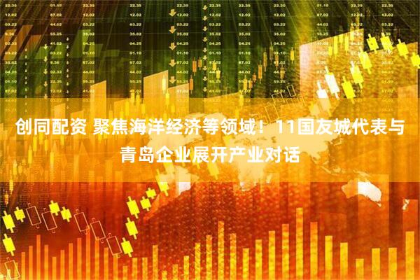 创同配资 聚焦海洋经济等领域！11国友城代表与青岛企业展开产业对话