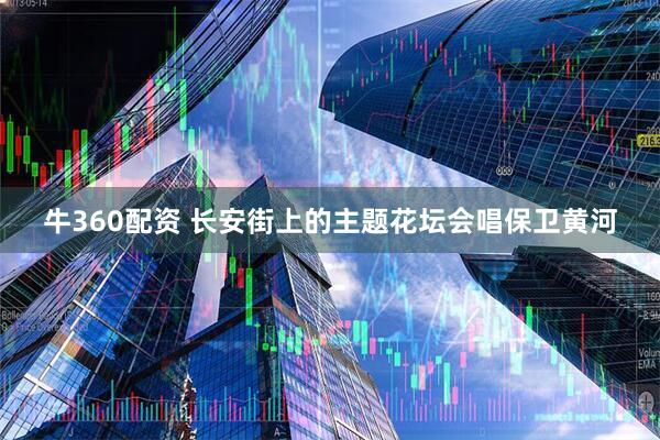 牛360配资 长安街上的主题花坛会唱保卫黄河