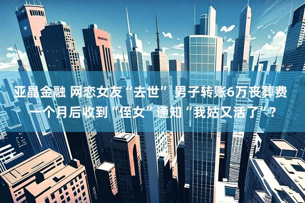 亚晶金融 网恋女友“去世” 男子转账6万丧葬费 一个月后收到“侄女”通知“我姑又活了”?