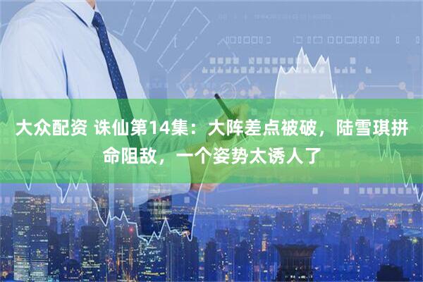 大众配资 诛仙第14集：大阵差点被破，陆雪琪拼命阻敌，一个姿势太诱人了