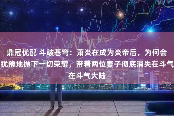 鼎冠优配 斗破苍穹：萧炎在成为炎帝后，为何会毫不犹豫地抛下一切荣耀，带着两位妻子彻底消失在斗气大陆
