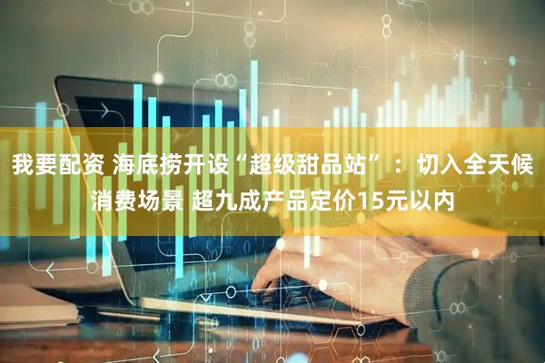 我要配资 海底捞开设“超级甜品站” ：切入全天候消费场景 超九成产品定价15元以内
