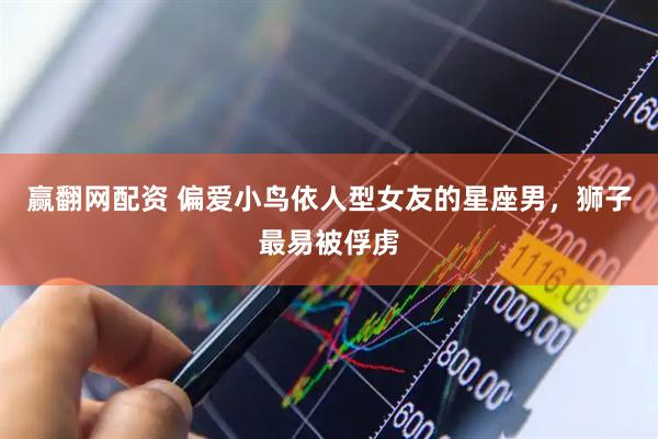 赢翻网配资 偏爱小鸟依人型女友的星座男，狮子最易被俘虏