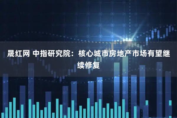 晟红网 中指研究院：核心城市房地产市场有望继续修复