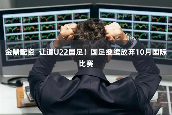 金鼎配资  让道U22国足！国足继续放弃10月国际比赛