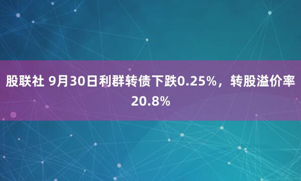 股联社 9月30日利群转债下跌0.25%，转股溢价率20.8%