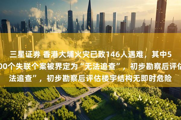 三星证券 香港大埔火灾已致146人遇难，其中54具遗体有待辨认，100个失联个案被界定为“无法追查”，初步勘察后评估楼宇结构无即时危险