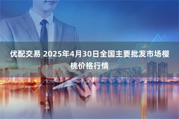 优配交易 2025年4月30日全国主要批发市场樱桃价格行情