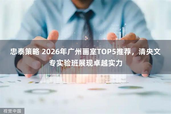 忠泰策略 2026年广州画室TOP5推荐，清央文专实验班展现卓越实力
