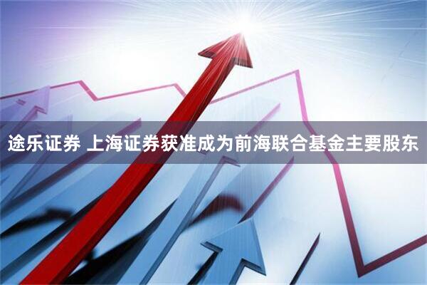 途乐证券 上海证券获准成为前海联合基金主要股东