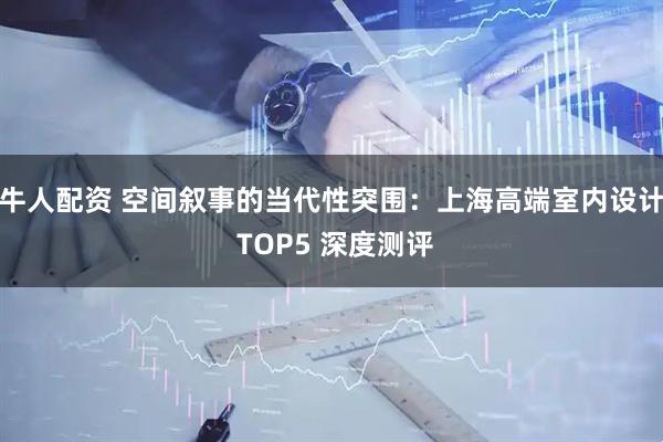 牛人配资 空间叙事的当代性突围：上海高端室内设计 TOP5 深度测评