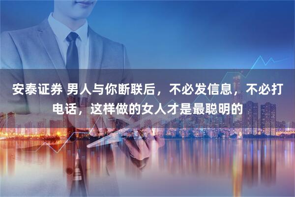安泰证券 男人与你断联后，不必发信息，不必打电话，这样做的女人才是最聪明的