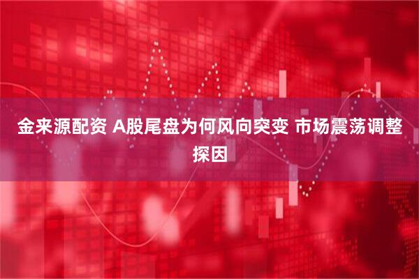 金来源配资 A股尾盘为何风向突变 市场震荡调整探因