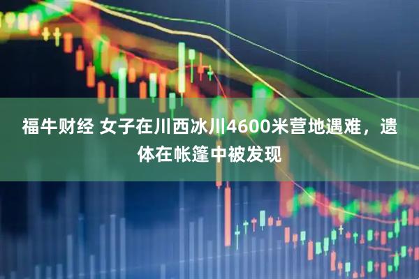福牛财经 女子在川西冰川4600米营地遇难，遗体在帐篷中被发现